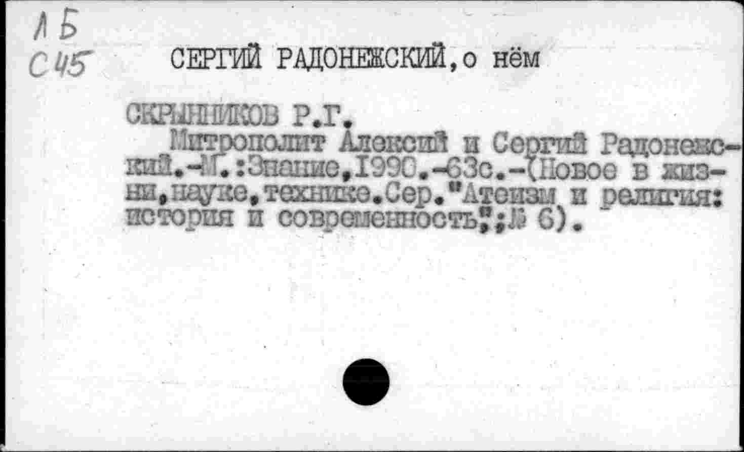 ﻿СЕРГИЙ РАДОНЕЖСКИЙ,о нём
СКЕШЖОВ Р.Г.
Митрополит Алексий и Сергий Радонеяс-кийфЧ и:Знание,1990. -63с. -{Новое в жизни, пауке, технике.Сер. "Атеизм и оелигия: история и совошешюсть®;Л 6).